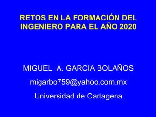 RETOS EN LA FORMACIÓN DEL INGENIERO PARA EL AÑO 2020 MIGUEL  A. GARCIA BOLAÑOS [email_address] Universidad de Cartagena 