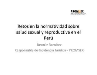 Retos en la normatividad sobre
salud sexual y reproductiva en el
              Perú
              Beatriz Ramirez
Responsable de Incidencia Jurídica - PROMSEX
 
