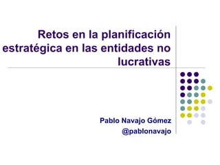 Retos en la planificación
estratégica en las entidades no
lucrativas
Pablo Navajo Gómez
@pablonavajo
 