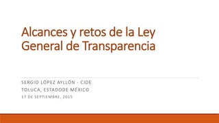 Alcances y retos de la Ley
General de Transparencia
SERGIO LÓPEZ AYLLÓN - CIDE
TOLUCA, ESTADODE MÉXICO
17 DE SEPTIEMBRE, 2015
 