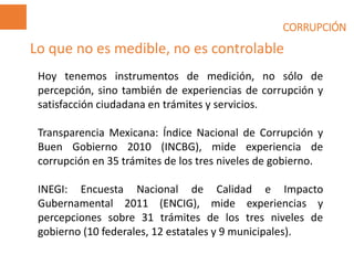 CORRUPCIÓN
Hoy tenemos instrumentos de medición, no sólo de
percepción, sino también de experiencias de corrupción y
satisfacción ciudadana en trámites y servicios.
Transparencia Mexicana: Índice Nacional de Corrupción y
Buen Gobierno 2010 (INCBG), mide experiencia de
corrupción en 35 trámites de los tres niveles de gobierno.
INEGI: Encuesta Nacional de Calidad e Impacto
Gubernamental 2011 (ENCIG), mide experiencias y
percepciones sobre 31 trámites de los tres niveles de
gobierno (10 federales, 12 estatales y 9 municipales).
Lo que no es medible, no es controlable
 