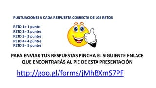 PARA ENVIAR TUS RESPUESTAS PINCHA EL SIGUIENTE ENLACE
QUE ENCONTRARÁS AL PIE DE ESTA PRESENTACIÓN
PUNTUACIONES A CADA RESPUESTA CORRECTA DE LOS RETOS
RETO 1= 1 punto
RETO 2= 2 puntos
RETO 3= 3 puntos
RETO 4= 4 puntos
RETO 5= 5 puntos
http://goo.gl/forms/jMhBXmS7PF
 