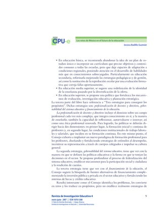 Jessica Badillo Guzmán

CPU-e Los retos de México en el futuro de la educación
Revista de Investigación Educativa 4
enero-junio  2007  |  ISSN 1870-5308
©Todos los Derechos Reservados  |  Xalapa,Veracruz
Instituto de Investigaciones en Educación  |  UniversidadVeracruzana
•	 En educación básica, se recomienda abandonar la idea de un plan de es-
tudios único e incorporar un currículum que precise objetivos y conteni-
dos comunes a todas las escuelas, pero que deje espacios de adaptación a
condiciones regionales, poniendo atención en el desarrollo de habilidades
más que en conocimientos sobrecargados. Particularmente en educación
secundaria, reformarla mejorando las estrategias pedagógicas y de gestión,
así como la sustitución de la reprobación escolar por una evaluación forma-
tiva que corrija fallas oportunamente.
•	 En educación media superior, se sugiere una redefinición de la identidad
de la enseñanza pasando por la diversificación de la oferta.
•	 En educación superior, se propone una política que fortalezca los mecanis-
mos de evaluación, investigación educativa y planeación estratégica.
La tercera parte del libro hace referencia a “Tres estrategias para conseguir los
propósitos”. Dichas estrategias son: profesionalización de docentes y directivos, gober-
nabilidad del sistema educativo y financiamiento de la educación.
La profesionalización de docentes y directivos incluye el dominio sobre un campo
profesional cada vez más complejo, que integra conocimiento en sí, y la manera
de enseñarlo; también la capacidad de reflexionar, autoevaluarse e innovar; así
como una ética profesional renovada. Para lograrlo, las políticas se deberán di-
rigir hacia dos dimensiones; en primer lugar, la formación inicial y continua de
profesores y, en segundo lugar, las condiciones institucionales de trabajo labora-
les y salariales, que inciden en su formación continua. En este mismo punto, el
Consejo exhorta a implantar un nuevo paradigma de formación profesional para
los profesores, diseñando y fortaleciendo estrategias de estímulos al desempeño,
incentivar su representación a través de cuerpos colegiados e impulsar su cultura
general.
La segunda estrategia, gobernabilidad del sistema educativo, tiene que ver con la
manera en que se definen las políticas educativas y la forma en que se toman las
decisiones en el sector. Se propone profundizar el proceso de federalización del
sistema educativo, establecer mecanismos para la participación social y ciudadana
y la rendición de cuentas.
La tercera estrategia tiene que ver con el financiamiento de la educación, el
Consejo sugiere la búsqueda de fuentes alternativas de financiamiento comple-
mentando la inversión pública y privada en el sector educativo y fortaleciendo los
sistemas de becas y crédito educativo.
Resulta interesante como el Consejo identifica los problemas, los convierte
en retos y los traduce en propósitos, pero no establece realmente estrategias de
 