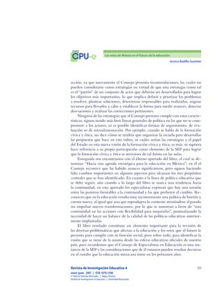 Jessica Badillo Guzmán
10
CPU-e Los retos de México en el futuro de la educación
Revista de Investigación Educativa 4
enero-junio  2007  |  ISSN 1870-5308
©Todos los Derechos Reservados  |  Xalapa,Veracruz
Instituto de Investigaciones en Educación  |  UniversidadVeracruzana
acción, ya que nuevamente el Consejo presenta recomendaciones, las cuales no
pueden considerarse como estrategias en virtud de que una estrategia como tal
es el “patrón” de un conjunto de actos que deberán ser desarrollados para lograr
los objetivos más importantes, lo que implica definir y priorizar los problemas
a resolver, plantear soluciones, determinar responsables para realizarlas, asignar
recursos para llevarlos a cabo y establecer la forma para medir avances, detectar
desviaciones y realizar las correcciones pertinentes.
Ninguna de las estrategias que el Consejo presenta cumple con estas caracte-
rísticas; siguen siendo más bien líneas generales de política en las que no se com-
promete a los actores, ni es posible identificar formas de seguimiento, de eva-
luación ni de retroalimentación. Por ejemplo, cuando se habla de la formación
cívica y ética, no dice cómo se tendría que organizar la escuela para desarrollar
las propuestas que hace en este rubro, ni cuáles serían las estrategias y el papel
del Estado en esta nueva visión de la formación cívica y ética; es más, ni siquiera
hace referencia a su propia participación como elemento de la SEP para lograr
que la formación cívica y ética se aterrizara de tal forma en las aulas.
Enseguida nos encontramos con el último apartado del libro, el cual se de-
nomina “Hacia una agenda estratégica para la educación en México”; en él el
Consejo reconoce que ha habido avances significativos, pero siguen haciendo
falta cambios importantes en algunos aspectos para alcanzar los tres propósitos
centrales que se han identificado. En cuanto a la línea de política educativa que
se debe seguir, aún cuando a lo largo del libro se marca una tendencia hacia
la continuidad, en este apartado los especialistas expresan que hay una tensión
entre las posturas favorables a la continuidad y las que prefieren el cambio. Re-
conocen que en la educación resulta muy inconveniente una política de borrón y
cuenta nueva, al igual que una que reprodujera lo existente ateniéndose al pasado
sin impulsar nuevas transformaciones, por lo que se muestran a favor de “una
continuidad en las acciones con flexibilidad para mejorarlas”, puntualizando la
necesidad de hacer un balance de la calidad de las políticas educativas anterior-
mente implantadas.
El libro reseñado constituye un elemento importante para la revisión de
las diversas problemáticas que afectan a la educación y los retos que el futuro le
presenta para cumplir con su función social, pero sobre todo, para identificar la
visión que se tiene de la misma desde las esferas educativas oficiales de nuestro
país, pues recordemos que el Consejo de Especialistas en Educación es una ins-
tancia de la SEP y las consideraciones que de él emanen pueden resultar decisivas
en el rumbo que la educación mexicana tome en los próximos años.
 