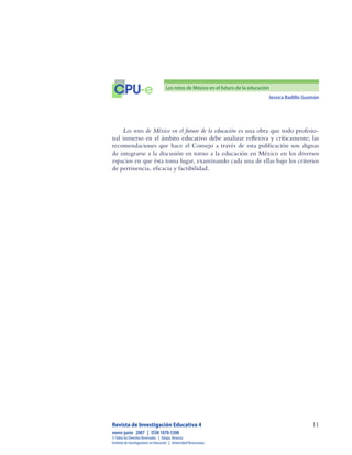 Jessica Badillo Guzmán
11
CPU-e Los retos de México en el futuro de la educación
Revista de Investigación Educativa 4
enero-junio  2007  |  ISSN 1870-5308
©Todos los Derechos Reservados  |  Xalapa,Veracruz
Instituto de Investigaciones en Educación  |  UniversidadVeracruzana
Los retos de México en el futuro de la educación es una obra que todo profesio-
nal inmerso en el ámbito educativo debe analizar reflexiva y críticamente; las
recomendaciones que hace el Consejo a través de esta publicación son dignas
de integrarse a la discusión en torno a la educación en México en los diversos
espacios en que ésta toma lugar, examinando cada una de ellas bajo los criterios
de pertinencia, eficacia y factibilidad.
 
