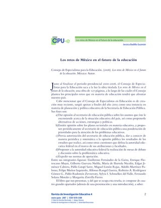 Jessica Badillo Guzmán

CPU-e Los retos de México en el futuro de la educación
Revista de Investigación Educativa 4
enero-junio  2007  |  ISSN 1870-5308
©Todos los Derechos Reservados  |  Xalapa,Veracruz
Instituto de Investigaciones en Educación  |  UniversidadVeracruzana
Los retos de México en el futuro de la educación
Consejo de Especialistas para la Educación. (2006). Los retos de México en el futuro
de la educación. México: Autor.
Justo al finalizar el periodo presidencial 2000-2006, el Consejo de Especia-
listas para la Educación saca a la luz la obra titulada Los retos de México en el
futuro de la educación, una obra de 127 páginas, a lo largo de las cuales el Consejo
plantea los principales retos que en materia de educación tendrá que afrontar
nuestro país.
Cabe mencionar que el Consejo de Especialistas en Educación es de crea-
ción muy reciente, surgió apenas a finales del año 2005 como una instancia en
materia de planeación y política educativa de la Secretaría de Educación Pública.
Sus fines son:
a)	Dar opinión al secretario de educación pública sobre los asuntos que éste le
encomiende acerca de la situación educativa del país, así como proponerle
alternativas de acciones, estrategias y políticas.
b)	Emitir opinión sobre los planes sectoriales en materia educativa, y propo-
ner periódicamente al secretario de educación pública una ponderación de
prioridades para la atención de los problemas educativos.
c)	Previa autorización del secretario de educación pública, dar a conocer de
manera periódica y sistemática a la opinión pública los resultados de los
estudios que realice, así como otras cuestiones que defina la autoridad edu-
cativa federal en el marco de sus atribuciones y facultades.
d)	Proponer a la autoridad educativa federal la realización de mesas de debate
y discusión sobre la problemática educativa.
e)	Expedir sus normas de operación.
Entre sus integrantes figuran: Guillermo Fernández de la Garza, Enrique Flo-
rescano Mayet, Gilberto Guevara Niebla, María de Ibarrola Nicolín, Edgar Ji-
ménez Cabrera, Pablo Latapí Sarre, Miguel Limón Rojas, Adolfo Martínez Pa-
lomo, Felipe Muñoz Izquierdo, Alfonso Rangel Guerra, Roberto A. Rodríguez
Gómez G., Pablo Rudomín Zevnovaty, Sylvia I. Schmelkes del Valle, Fernando
Solana Morales y Margarita Zorrilla Fierro.
El libro que nos presentan, y del que se ocupa esta reseña, se compone de cua-
tro grandes apartados (además de una presentación y una introducción), a saber:
 