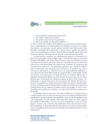 Jessica Badillo Guzmán

CPU-e Los retos de México en el futuro de la educación
Revista de Investigación Educativa 4
enero-junio  2007  |  ISSN 1870-5308
©Todos los Derechos Reservados  |  Xalapa,Veracruz
Instituto de Investigaciones en Educación  |  UniversidadVeracruzana
1.- Tres propósitos centrales para la educación.
2.- Un criterio conductor: la calidad.
3.- Tres políticas para alcanzar los propósitos.
4.- Hacia una agenda en educación en México.
La obra se centra en el análisis de las políticas y acciones que en materia educa-
tiva se emprendieron en el sexenio foxista; sin embargo, su alcance no se reduce
únicamente a este periodo, tocando además cuestiones que históricamente han
afectado a la situación de la educación en nuestro país y aquellas que aparecen
como retos marcados para el futuro. Ante los diversos desafíos que la educación
mexicana enfrenta, el Consejo da una serie de recomendaciones puntuales.
La presentación constituye una aproximación general al documento; en
ella el Consejo explica cómo el libro surge a solicitud del entonces Secretario
de Educación Pública, Dr. Reyes Tamez Guerra, como una reflexión en torno
a la situación del sistema educativo mexicano y las políticas que en materia de
educación se han desarrollado. De manera muy detallada, los integrantes del
Consejo hacen referencia a los propósitos generales que consideran debería
tener la educación: una educación para la justicia y la equidad; una educa-
ción para la democracia, la cohesión social y la responsabilidad ciudadana; y
una educación para la productividad, la competitividad y el desarrollo, siendo
esta la parte con mayor peso a lo largo del texto. Se reafirma además que el
propósito fundamental debería ser la formación de las personas, de las nuevas
generaciones, la formación de ciudadanos capaces de hacer crecer el país, con-
tribuyendo a su propio bienestar y al de su entorno. Por último, el Consejo su-
braya la necesidad de un compromiso por la educación, pues la visualiza como
un factor estratégico para la solución de los problemas sociales que requiere ser
incluida dentro de un esquema de política mucho más amplio, es decir, consi-
derándola en las políticas económicas y sociales, desde donde se promueva su
desarrollo.
La introducción lleva por título “La visión de México”; en ella se reconoce
a nuestra nación como un país de contrastes, pues aun cuando ha habido avances
significativos, persisten grandes desequilibrios, como la alta desigualdad social
y la marginación. En este sentido, el Consejo hace énfasis en varios aspectos
del modelo de desarrollo, y da una serie de recomendaciones, entre las cuales
figuran: avanzar a una economía más competitiva, hacer adecuaciones a la po-
lítica hacendaria, el desarrollo del mercado interno y el comercio internacional,
encarar el problema de la justicia social y fortalecer el estado de derecho y de las
instituciones.
 