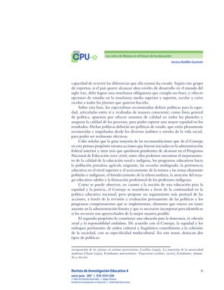 Jessica Badillo Guzmán

CPU-e Los retos de México en el futuro de la educación
Revista de Investigación Educativa 4
enero-junio  2007  |  ISSN 1870-5308
©Todos los Derechos Reservados  |  Xalapa,Veracruz
Instituto de Investigaciones en Educación  |  UniversidadVeracruzana
capacidad de revertir las diferencias que ella misma ha creado. Según este grupo
de expertos, si el país quiere alcanzar altos niveles de desarrollo en el mundo del
siglo XXI, debe lograr una enseñanza obligatoria que cumpla sus fines, y ofrecer
opciones de estudio en la enseñanza media superior y superior, escolar y extra
escolar a todos los jóvenes que quieran hacerlo.
Sobre esta base, los especialistas recomiendan definir políticas para la equi-
dad, articuladas entre sí y evaluadas de manera consciente; como línea general
de política, apuestan por ofrecer insumos de calidad en todos los planteles y
asegurar la calidad de los procesos, para poder esperar una mayor equidad en los
resultados. Dichas políticas deberán ser políticas de estado, que estén plenamente
reconocidas e impulsadas desde los diversos ámbitos y niveles de la vida social,
para poder ser realmente efectivas.
Cabe señalar que la gran mayoría de las recomendaciones que da el Consejo
en este primer propósito retoma acciones que fueron iniciadas en la administración
federal anterior y otras más que quedaron pendientes de alcanzar en el Programa
Nacional de Educación 2001-2006; entre ellas podemos encontrar el mejoramien-
to de la calidad de la educación rural e indígena, los programas educativos hacia
la población jornalera agrícola migrante, las escuelas multigrado, la pertinencia
educativa en el nivel superior y el acercamiento de la misma a las zonas altamente
pobladas e indígenas, el fortalecimiento de la telesecundaria, la atención del reza-
go educativo adulto y la formación profesional de los profesores indígenas.
Como se puede observar, en cuanto a la noción de una educación para la
equidad y la justicia, el Consejo se manifiesta a favor de la continuidad en la
política educativa nacional, pero propone un seguimiento más puntual de las
acciones, a través de la revisión y evaluación permanente de las políticas y los
programas compensatorios que se implementan, elemento que estuvo un tanto
ausente en la administración foxista y que es necesario incorporar para identificar
si los recursos son aprovechados de la mejor manera posible.
El segundo propósito lo constituye una educación para la democracia, la cohesión
social y la responsabilidad ciudadana. De acuerdo con el Consejo, la equidad y los
enfoques pertinentes de orden cultural y lingüístico contribuirán a la cohesión
de la sociedad, con su especificidad multicultural. En este tenor, destacan dos
tipos de políticas:
incorporación de los jóvenes al sistema universitario; Casillas (1990), La transición de la universidad
moderna; Chain (1995), Estudiantes universitarios. Trayectorias escolares, (2001), Estudiantes, deman-
da y elección.
 