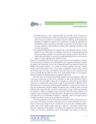 Jessica Badillo Guzmán

CPU-e Los retos de México en el futuro de la educación
Revista de Investigación Educativa 4
enero-junio  2007  |  ISSN 1870-5308
©Todos los Derechos Reservados  |  Xalapa,Veracruz
Instituto de Investigaciones en Educación  |  UniversidadVeracruzana
1)	La formación cívica y ética, fundamentada, por un lado, en la existencia de
una serie de fenómenos sociales que repercuten negativamente en la juven-
tud y afectan la cohesión social (tales como la violencia, la desintegración
familiar, la influencia negativa de la televisión y la falta de referentes de
identidad sociales y éticos); por otro lado, la presencia de antivalores como
racismo, elitismo e individualismo egoísta en los ambientes escolares, cada
vez más acentuada.
2)	La multiculturalidad del país, la cual parte de la necesidad de ofrecer a toda la
población una educación con enfoque intercultural, entendiendo por ello
la que se orienta a propiciar el conocimiento, respeto y aprecio de la diver-
sidad cultural del país. La noción de multiculturalidad como una forma de
llegar a niveles superiores de cohesión social.
Entre las recomendaciones de los expertos para alcanzar este propósito, se obser-
va nuevamente la tendencia a la continuidad, ya que sugieren mantener y ampliar
las políticas de formación cívica y ética adoptadas por la Secretaría de Educación
Pública, buscando devolver a la escuela su misión formativa. En este sentido,
señalan que la formación cívica y ética debe considerarse como la tarea central
de la educación y no como una reforma curricular más, ni verse como una asig-
natura, además de que debe ser tarea de la comunidad escolar en su conjunto,
donde los padres de familia juegan un papel fundamental.
Por otro lado, el Consejo recomienda abundar en la investigación sobre jó-
venes, para conocerlos y conocer los contextos en que se desenvuelven. Esta es
una noción muy rescatable y digna de ser tomada en cuenta por las autoridades
educativas y científicas de nuestro país, ya que el conocimiento en México acerca
de los jóvenes es escaso, pues la investigación también es escasa y, por lo tanto, no
hay una producción científica amplia al respecto, aún cuando es muy necesaria
debido a que a partir de ella, y no de las suposiciones, es que se deberían formular
las políticas y reformas dirigidas al sector juvenil. Otra idea muy acertada es la
sugerencia que este grupo de especialistas hace de promover la oferta de progra-
mas televisivos con contenidos científicos y culturales, pues es una parte que en
la televisión abierta mexicana ha quedado en el olvido.
El tercer propósito es Una educación para la productividad y el desarrollo econó-
mico; para el Consejo, el sistema educativo tiene la responsabilidad de conso-
lidar la formación integral de los estudiantes para una vida ciudadana plena,
sobre todo en los niveles medio superior y superior. Reconoce además que
lejos de contribuir al desarrollo económico, las condiciones del sistema edu-
cativo han llevado a problemas como el desempleo friccional y la falta de
 