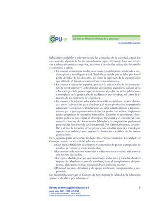 Jessica Badillo Guzmán

CPU-e Los retos de México en el futuro de la educación
Revista de Investigación Educativa 4
enero-junio  2007  |  ISSN 1870-5308
©Todos los Derechos Reservados  |  Xalapa,Veracruz
Instituto de Investigaciones en Educación  |  UniversidadVeracruzana
habilidades múltiples y relevantes para las demandas de la sociedad actual. En
este sentido, algunas de las recomendaciones que el Consejo hace son relati-
vas a educación media y superior, así como a la relación educación-desarrollo
económico, a saber:
•	 En cuanto a educación media, su revisión y redefinición, tendiendo a me-
diano plazo a su obligatoriedad. También se señala que se debe precisar el
perfil deseable de los docentes, así como la supresión de la segmentación
que dificulta el tránsito estudiantil entre los subsistemas.
•	 En cuanto a educación superior, procurar la articulación de las institucio-
nes de nivel superior y la flexibilidad del sistema; asegurar la calidad de la
educación privada; poner especial atención al problema de las jubilaciones
y reemplazo de la generación de académicos que envejece, así como la si-
tuación de los profesores de asignatura.
•	 En cuanto a la relación educación-desarrollo económico, acortar distan-
cias entre la formación para el trabajo y el sector productivo, impartiendo
educación vocacional en instituciones en cuya administración y financia-
miento participen representantes del sector productivo o bien, implemen-
tando programas de inserción-formación. También se recomienda desa-
rrollar políticas para evitar el desempleo friccional y el estructural, tales
como la creación de observatorios laborales y la preparación profesional
para realizar funciones de carácter general. Por último, fomentar, desarro-
llar y alentar la vocación de los jóvenes para estudiar ciencia y tecnología,
aspecto trascendental para mejorar la formación científica de las nuevas
generaciones.
En la segunda parte de la obra, titulada “Un criterio conductor: La calidad”, el
Consejo caracteriza a la calidad educativa como:
a)	Una buena definición de objetivos y contenidos de planes y programas de
estudio, pertinentes y contextualizados;
b)	La existencia de recursos materiales e infraestructura actuales, suficientes y
con niveles adecuados;
c)	La regularidad de procesos que tienen lugar en las aulas y escuelas, desde el
respeto de calendario y jornada escolares, hasta el cumplimiento del pro-
grama, planeación, trabajo colegiado, buen ambiente escolar;
d)	Personal docente, directivo y de apoyo calificado, comprometido y res-
ponsable.
Las recomendaciones que el Consejo da para mejorar la calidad de la educación
aparecen divididas por subsistema:
 