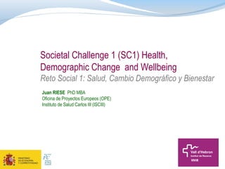 Societal Challenge 1 (SC1) Health,
Demographic Change and Wellbeing
Reto Social 1: Salud, Cambio Demográfico y Bienestar
Juan RIESE PhD MBA
Oficina de Proyectos Europeos (OPE)
Instituto de Salud Carlos III (ISCIII)

 