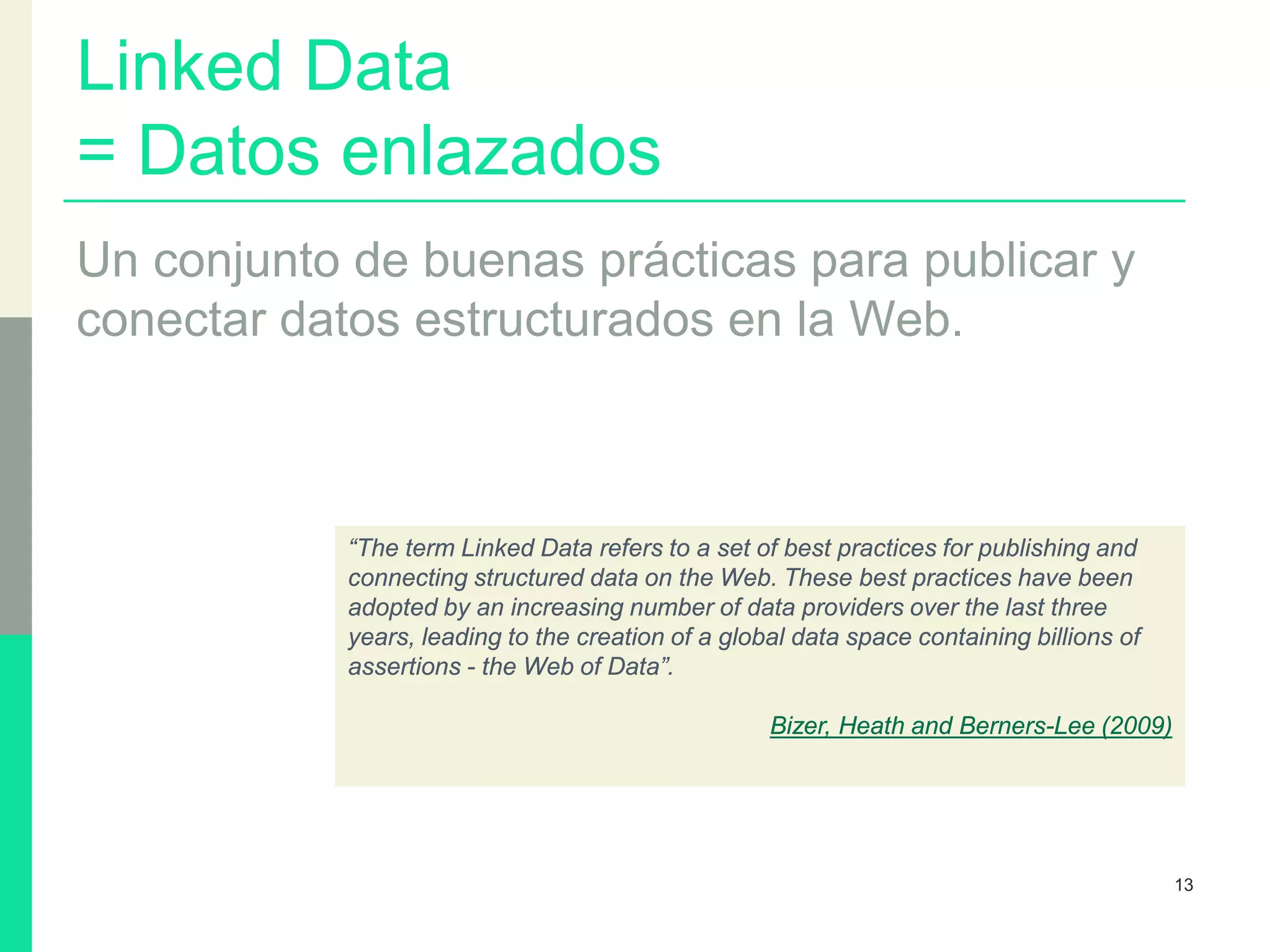 Linked Data
= Datos enlazados
Un conjunto de buenas prácticas para publicar y
conectar datos estructurados en la Web.
13
“The term Linked Data refers to a set of best practices for publishing and
connecting structured data on the Web. These best practices have been
adopted by an increasing number of data providers over the last three
years, leading to the creation of a global data space containing billions of
assertions - the Web of Data”.
Bizer, Heath and Berners-Lee (2009)
 