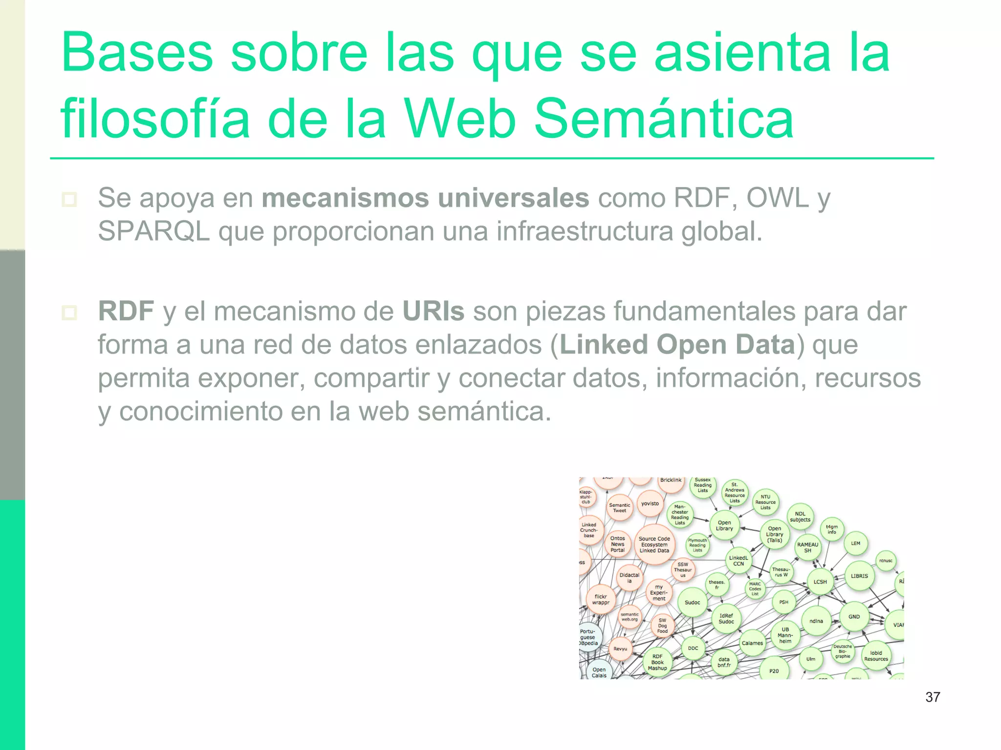 Bases sobre las que se asienta la
filosofía de la Web Semántica
 Se apoya en mecanismos universales como RDF, OWL y
SPARQL que proporcionan una infraestructura global.
 RDF y el mecanismo de URIs son piezas fundamentales para dar
forma a una red de datos enlazados (Linked Open Data) que
permita exponer, compartir y conectar datos, información, recursos
y conocimiento en la web semántica.
37
 