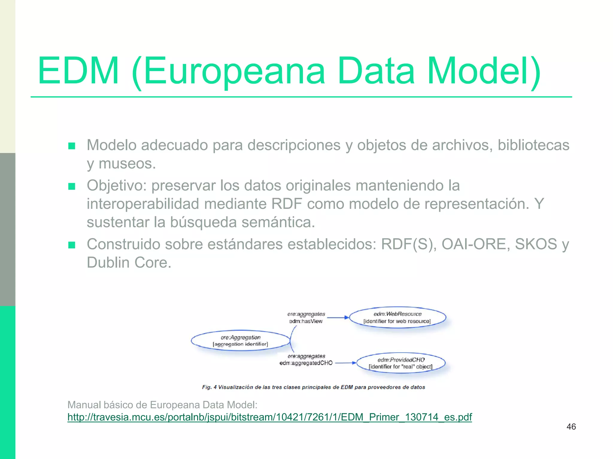 EDM (Europeana Data Model)
 Modelo adecuado para descripciones y objetos de archivos, bibliotecas
y museos.
 Objetivo: preservar los datos originales manteniendo la
interoperabilidad mediante RDF como modelo de representación. Y
sustentar la búsqueda semántica.
 Construido sobre estándares establecidos: RDF(S), OAI-ORE, SKOS y
Dublin Core.
Manual básico de Europeana Data Model:
http://travesia.mcu.es/portalnb/jspui/bitstream/10421/7261/1/EDM_Primer_130714_es.pdf
46
 