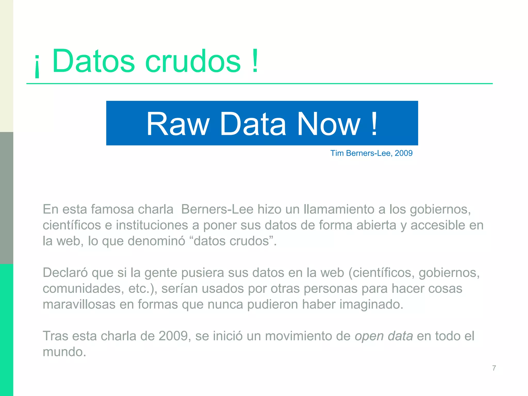 ¡ Datos crudos !
7
Raw Data Now !
Tim Berners-Lee, 2009
En esta famosa charla Berners-Lee hizo un llamamiento a los gobiernos,
científicos e instituciones a poner sus datos de forma abierta y accesible en
la web, lo que denominó “datos crudos”.
Declaró que si la gente pusiera sus datos en la web (científicos, gobiernos,
comunidades, etc.), serían usados por otras personas para hacer cosas
maravillosas en formas que nunca pudieron haber imaginado.
Tras esta charla de 2009, se inició un movimiento de open data en todo el
mundo.
 