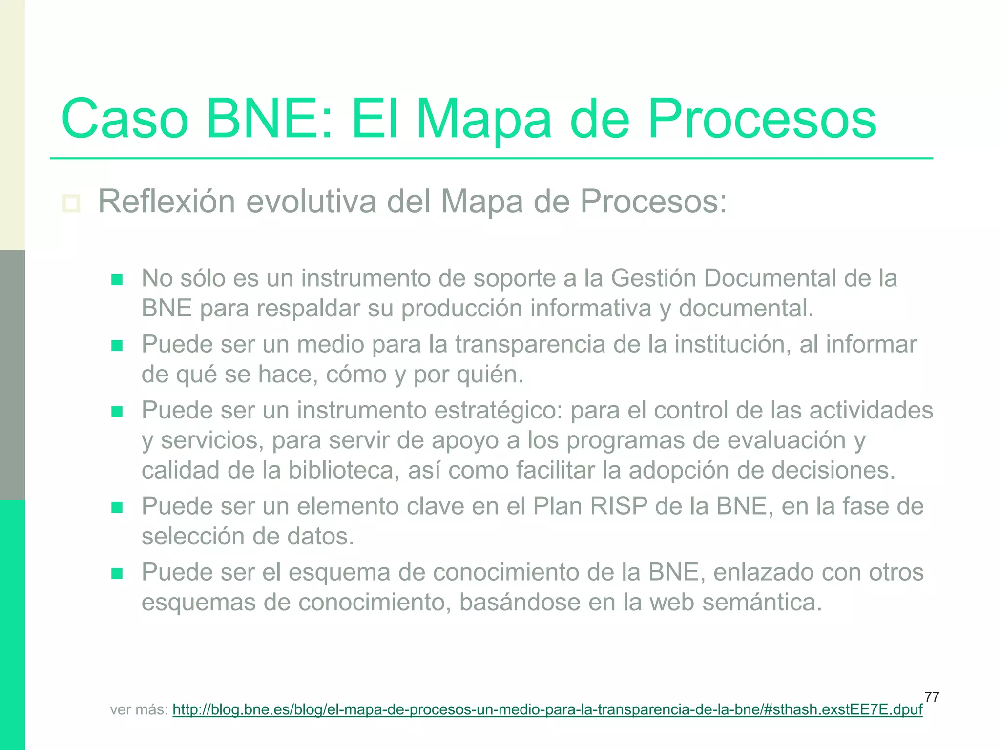 Caso BNE: El Mapa de Procesos
 Reflexión evolutiva del Mapa de Procesos:
 No sólo es un instrumento de soporte a la Gestión Documental de la
BNE para respaldar su producción informativa y documental.
 Puede ser un medio para la transparencia de la institución, al informar
de qué se hace, cómo y por quién.
 Puede ser un instrumento estratégico: para el control de las actividades
y servicios, para servir de apoyo a los programas de evaluación y
calidad de la biblioteca, así como facilitar la adopción de decisiones.
 Puede ser un elemento clave en el Plan RISP de la BNE, en la fase de
selección de datos.
 Puede ser el esquema de conocimiento de la BNE, enlazado con otros
esquemas de conocimiento, basándose en la web semántica.
ver más: http://blog.bne.es/blog/el-mapa-de-procesos-un-medio-para-la-transparencia-de-la-bne/#sthash.exstEE7E.dpuf
77
 