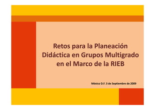 Retos para la Planeación
Didáctica en Grupos Multigrado
    en el Marco de la RIEB

               México D.F. 3 de Septiembre de 2009
 
