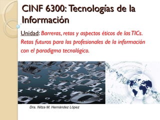 CINF 6300:  Tecnologías de la Información Unidad :  Barreras, retos y aspectos éticos de las TICs.  Retos futuros para los profesionales de la información con el paradigma tecnológico.  Dra. Nitza M. Hernández López 