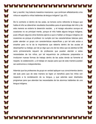 leer y escribir, hay todavía maestros mexicanos que continúan alfabetizando a los
niños en español a niños hablantes de lengua indígena” (pp. 67).


De lo contrario si dentro de las aulas, se tomara como referente la lengua que
habla el niño se obtendrían resultados favorables para el aprendizaje del niño y de
esta manera se evitaría la deserción escolar, y el rezago educativo aunque en
ocasiones no es principal mente, porque el niño hable alguna lengua indígena,
pues influyen algunos otros factores ajenos a que si hablan un lengua indígena; en
ocasiones es porque el profesor no cumple con las características básicas para
poder atender un grupo con características específicas y por tal solo actúa a
enseñar pero no le da la importancia que debería dentro de las aculas al
desempeñar su trabajo; por tal yo digo que uno de los retos que se plantea la EIB
sería primeramente requerir de profesores que puedan atender a estas
necesidades de los niños, por tal requerimos de profesores preparados e
involucren nuevas formas de trabajo dentro de las aulas donde se fomente el
respeto, la colaboración, y el trabajo en equipo para que de esta manera puedan
ser autónomos e independientes.


Además que los profesores de grupo en verdad apliquen sus conocimientos dentro
del aula para que de esta manera se logre un beneficio para los niños con
respecto a la revitalización de su lengua, y que además sean diseñados
programas para que atiendan las necesidades de los alumnos hablantes de una
lengua indígena.
 