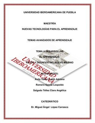 UNIVERSIDAD IBEROAMERICANA DE PUEBLA



                MAESTRÍA

NUEVAS TECNOLOGÍAS PARA EL APRENDIZAJE



   TEMAS AVANZADOS DE APRENDIZAJE



          TEMA A DESARROLLAR

             EL APRENDIZAJE:

  RETOS Y DESAFIOS DEL NUEVO MILENIO



              INTEGRANTES:

         Ávila Téllez Judith Adriana

         Romero García Leopoldo

       Salgado Téllez Clara Angélica



              CATEDRÁTICO

      Dr. Miguel Ángel López Carrasco
 