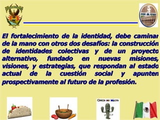 El fortalecimiento de la identidad, debe caminar de la mano con otros dos desafíos: la construcción de identidades colectivas y de un proyecto alternativo, fundado en nuevas misiones, visiones, y estrategias, que respondan al estado actual de la cuestión social y apunten prospectivamente al futuro de la profesión.   