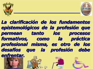 La clarificación de los fundamentos epistemológicos de la profesión que permean tanto los procesos formativos, como la práctica profesional misma, es otro de los desafíos que la profesión debe enfrentar. 