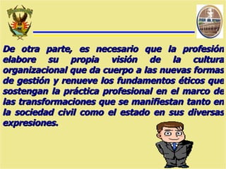 De otra parte, es necesario que la profesión elabore su propia visión de la cultura organizacional que da cuerpo a las nuevas formas de gestión y renueve los fundamentos éticos que sostengan la práctica profesional en el marco de las transformaciones que se manifiestan tanto en la sociedad civil como el estado en sus diversas expresiones. 