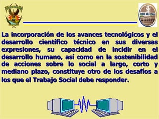 La incorporación de los avances tecnológicos y el desarrollo científico técnico en sus diversas expresiones, su capacidad de incidir en el desarrollo humano, así como en la sostenibilidad de acciones sobre lo social a largo, corto y mediano plazo, constituye otro de los desafíos a los que el Trabajo Social debe responder.   