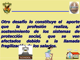 Otro desafío lo constituye el  aporte que la profesión realiza, al sostenimiento de los sistemas de protección social, que se ven afectados debido a la llamada fragilización de los salarios. 
