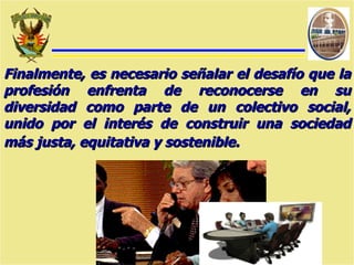 Finalmente, es necesario señalar el desafío que la profesión enfrenta de reconocerse en su diversidad como parte de un colectivo social, unido por el interés de construir una sociedad más justa, equitativa y sostenible.   