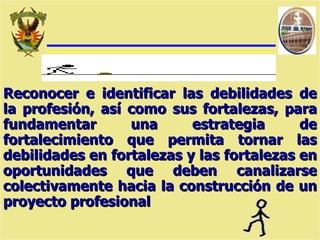 Reconocer e identificar las debilidades de la profesión, así como sus fortalezas, para fundamentar una estrategia de fortalecimiento que permita tornar las debilidades en fortalezas y las fortalezas en oportunidades que deben canalizarse colectivamente hacia la construcción de un proyecto profesional 