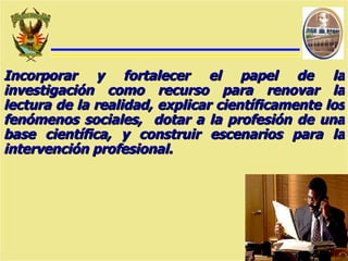Incorporar y fortalecer el papel de la investigación como recurso para renovar la lectura de la realidad, explicar científicamente los fenómenos sociales,  dotar a la profesión de una base científica, y construir escenarios para la intervención profesional. 