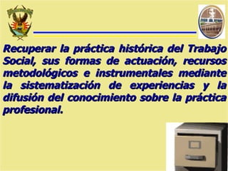 Recuperar la práctica histórica del Trabajo Social, sus formas de actuación, recursos metodológicos e instrumentales mediante la sistematización de experiencias y la difusión del conocimiento sobre la práctica profesional. 