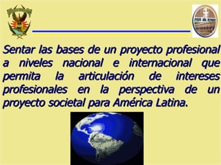Sentar las bases de un proyecto profesional a niveles nacional e internacional que permita la articulación de intereses profesionales en la perspectiva de un proyecto societal para América Latina. 