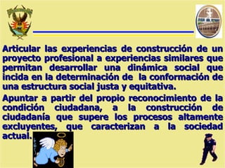 Articular las experiencias de construcción de un proyecto   profesional a experiencias similares que permitan desarrollar una dinámica social que incida en la determinación de  la conformación de una estructura social justa y equitativa. Apuntar a partir del propio reconocimiento de la condición ciudadana, a la construcción de ciudadanía que supere los procesos altamente excluyentes, que caracterizan a la sociedad actual. 
