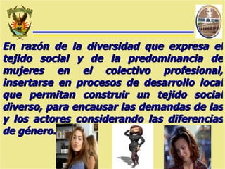 En razón de la diversidad que expresa el tejido social y de la predominancia de mujeres en el colectivo profesional, insertarse en procesos de desarrollo local que permitan construir un tejido social diverso, para encausar las demandas de las y los actores considerando las diferencias de género. 