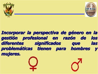 Incorporar la perspectiva de género en la gestión profesional en razón de los diferentes significados que las problemáticas tienen para hombres y mujeres. 
