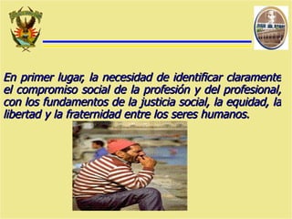 En primer lugar, la necesidad de identificar claramente el compromiso social de la profesión y del profesional, con los fundamentos de la justicia social, la equidad, la libertad y la fraternidad entre los seres humanos.   