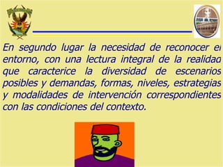 En segundo lugar la necesidad de reconocer el entorno, con una lectura integral de la realidad que caracterice la diversidad de escenarios posibles y demandas, formas, niveles, estrategias y modalidades de intervención correspondientes con las condiciones del contexto. 
