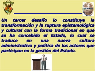 Un tercer desafío lo constituye la transformación y la ruptura epistemológica y cultural con la forma tradicional en que se ha concebido el Estado, lo cual se traduce en una nueva cultura administrativa y política de los actores que participan en la gestión del Estado. 