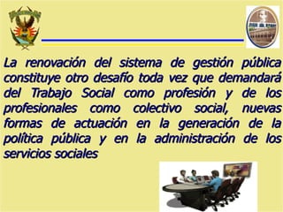 La renovación del sistema de gestión pública constituye otro desafío toda vez que demandará del Trabajo Social como profesión y de los profesionales como colectivo social, nuevas formas de actuación en la generación de la política pública y en la administración de los servicios sociales 