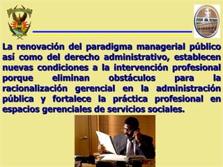 La renovación del paradigma managerial público así como del derecho administrativo, establecen nuevas condiciones a la intervención profesional porque eliminan obstáculos para la racionalización gerencial en la administración pública y fortalece la práctica profesional en espacios gerenciales de servicios sociales. 