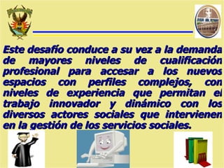 Este desafío conduce a su vez a la demanda de mayores niveles de cualificación profesional para accesar a los nuevos espacios con perfiles complejos, con niveles de experiencia que permitan el trabajo innovador y dinámico con los diversos actores sociales que intervienen en la gestión de los servicios sociales. 