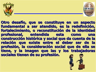 Otro desafío, que se constituye en un aspecto fundamental a ser atendido, es la redefinición, fortalecimiento, o reconstitución de la identidad profesional, entendida esta como una construcción histórica y social que da cuenta de la relación que existe entre el deber ser de la profesión, la consideración social que de ella se tiene, y la imagen que las y los trabajadoras sociales tienen de su profesión. 
