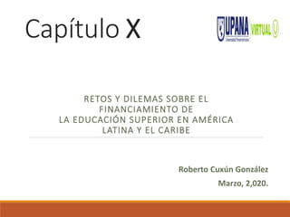 Capítulo X
RETOS Y DILEMAS SOBRE EL
FINANCIAMIENTO DE
LA EDUCACIÓN SUPERIOR EN AMÉRICA
LATINA Y EL CARIBE
Roberto Cuxún González
Marzo, 2,020.
 