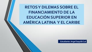 RETOSY DILEMAS SOBRE EL
FINANCIAMIENTO DE LA
EDUCACIÓN SUPERIOR EN
AMÉRICA LATINA Y EL CARIBE
Estudiante: Angel Saquilá Cuá
 