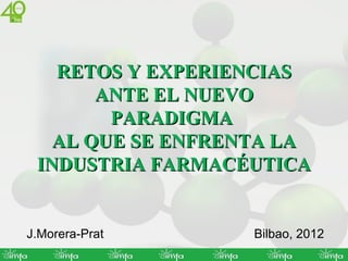 RETOS Y EXPERIENCIAS
       ANTE EL NUEVO
        PARADIGMA
   AL QUE SE ENFRENTA LA
 INDUSTRIA FARMACÉUTICA


J.Morera-Prat      Bilbao, 2012
 