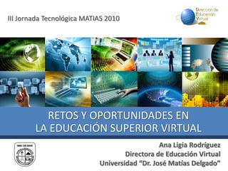 III Jornada Tecnológica MATIAS 2010
Ana Ligia Rodríguez
Directora de Educación Virtual
Universidad “Dr. José Matías Delgado”
RETOS Y OPORTUNIDADES EN
LA EDUCACIÓN SUPERIOR VIRTUAL
 