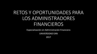 RETOS Y OPORTUNIDADES PARA
LOS ADMINISTRADORES
FINANCIEROS
Especialización en Administración Financiera
UNIVERSIDAD EAN
2017
 