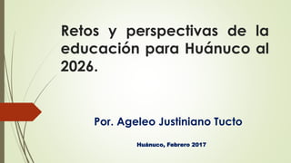 Retos y perspectivas de la
educación para Huánuco al
2026.
Por. Ageleo Justiniano Tucto
Huánuco, Febrero 2017
 
